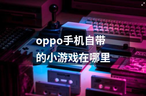 oppo手机自带的小游戏在哪里-第1张-游戏资讯-智辉网络