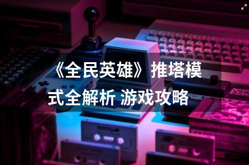 《全民英雄》推塔模式全解析 游戏攻略-第1张-游戏资讯-智辉网络