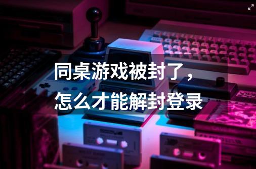 同桌游戏被封了，怎么才能解封登录-第1张-游戏资讯-智辉网络