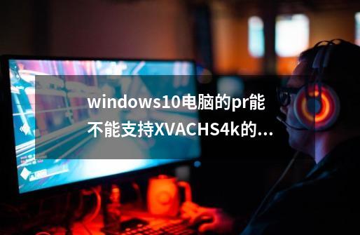 windows10电脑的pr能不能支持XVAC+HS+4k的素材-第1张-游戏资讯-智辉网络