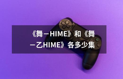 《舞－HIME》和《舞－乙HIME》各多少集-第1张-游戏资讯-智辉网络