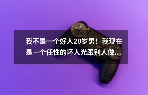 我不是一个好人20岁男！我现在是一个任性的坏人光跟别人做对让别人烦，所有人都不理我了！我想成为一个-第1张-游戏资讯-智辉网络