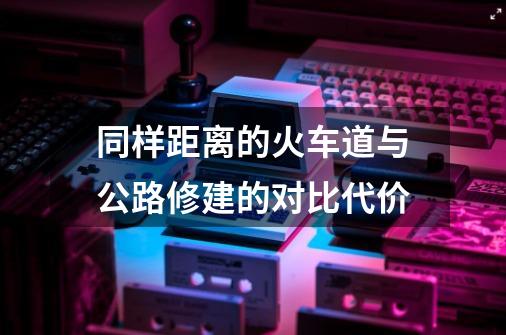 同样距离的火车道与公路修建的对比代价-第1张-游戏资讯-智辉网络