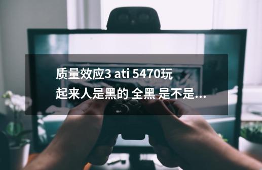 质量效应3 ati 5470玩起来人是黑的 全黑 是不是位宽不够-第1张-游戏资讯-智辉网络