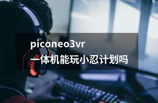 piconeo3vr一体机能玩小忍计划吗-第1张-游戏资讯-智辉网络