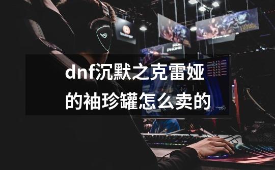 dnf沉默之克雷娅的袖珍罐怎么卖的-第1张-游戏资讯-智辉网络