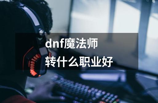 dnf魔法师转什么职业好-第1张-游戏资讯-智辉网络