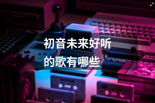 初音未来好听的歌有哪些-第1张-游戏资讯-智辉网络