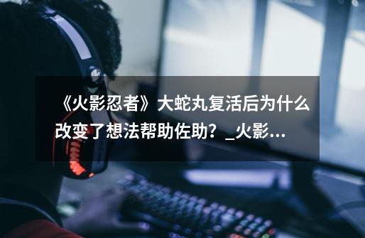 《火影忍者》大蛇丸复活后为什么改变了想法帮助佐助？_火影忍者佐助vs大蛇丸-第1张-游戏资讯-智辉网络