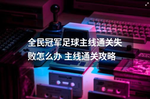 全民冠军足球主线通关失败怎么办 主线通关攻略-第1张-游戏资讯-智辉网络