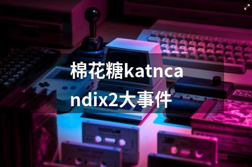 棉花糖katncandix2大事件-第1张-游戏资讯-智辉网络