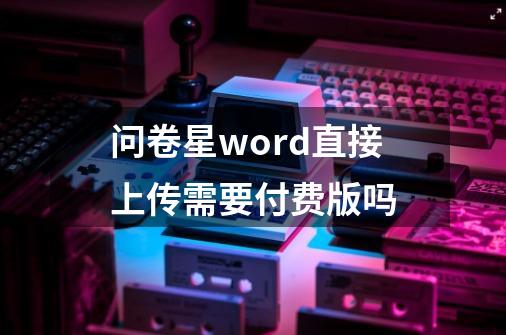 问卷星word直接上传需要付费版吗-第1张-游戏资讯-智辉网络