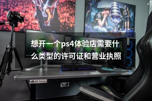 想开一个ps4体验店需要什么类型的许可证和营业执照-第1张-游戏资讯-智辉网络