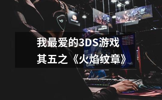 我最爱的3DS游戏其五之《火焰纹章》-第1张-游戏资讯-智辉网络