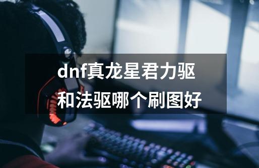 dnf真龙星君力驱和法驱哪个刷图好-第1张-游戏资讯-智辉网络