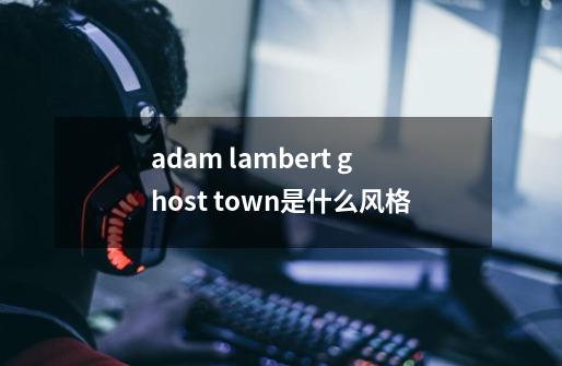 adam lambert ghost town是什么风格-第1张-游戏资讯-智辉网络