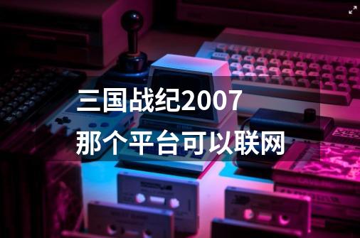 三国战纪2007那个平台可以联网-第1张-游戏资讯-智辉网络