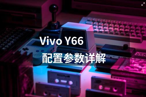 Vivo Y66 配置参数详解-第1张-游戏资讯-智辉网络