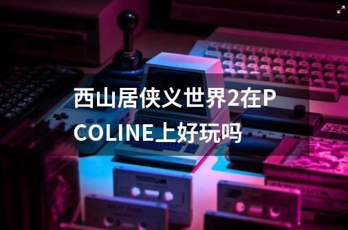 西山居侠义世界2在PCOLINE上好玩吗-第1张-游戏资讯-智辉网络