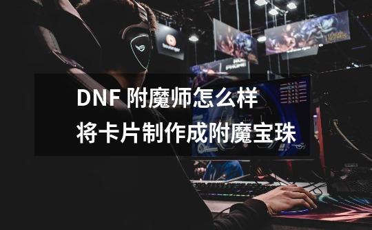 DNF 附魔师怎么样将卡片制作成附魔宝珠-第1张-游戏资讯-智辉网络