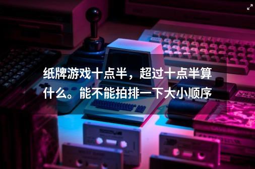 纸牌游戏十点半，超过十点半算什么。能不能拍排一下大小顺序-第1张-游戏资讯-智辉网络