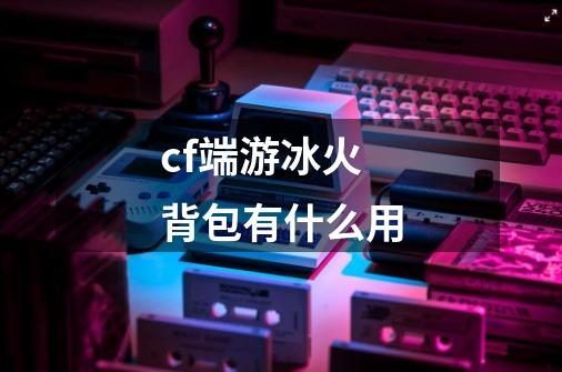 cf端游冰火背包有什么用-第1张-游戏资讯-智辉网络