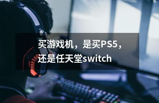 买游戏机，是买PS5，还是任天堂switch-第1张-游戏资讯-智辉网络