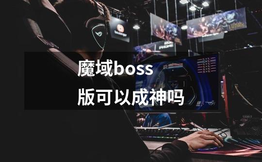 魔域boss版可以成神吗-第1张-游戏资讯-智辉网络