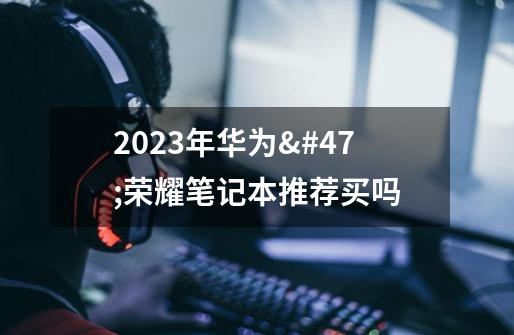 2023年华为/荣耀笔记本推荐买吗-第1张-游戏资讯-智辉网络