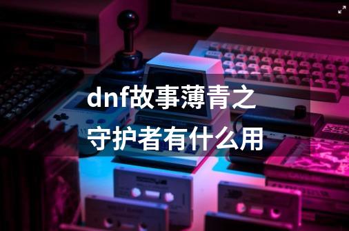 dnf故事薄青之守护者有什么用-第1张-游戏资讯-智辉网络