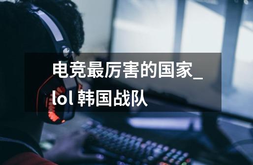 电竞最厉害的国家_lol 韩国战队-第1张-游戏资讯-智辉网络