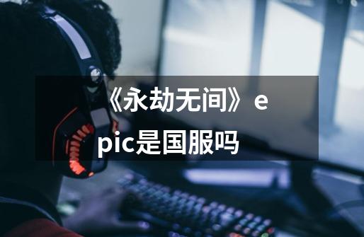 《永劫无间》epic是国服吗-第1张-游戏资讯-智辉网络