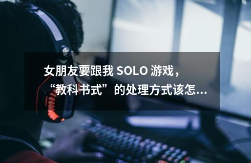 女朋友要跟我 SOLO 游戏，“教科书式”的处理方式该怎么做-第1张-游戏资讯-智辉网络