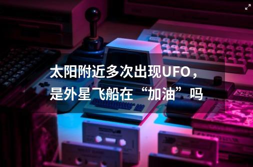 太阳附近多次出现UFO，是外星飞船在“加油”吗-第1张-游戏资讯-智辉网络