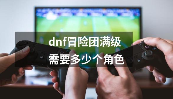 dnf冒险团满级需要多少个角色-第1张-游戏资讯-智辉网络