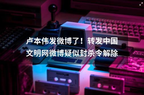 卢本伟发微博了！转发中国文明网微博疑似封杀令解除-第1张-游戏资讯-智辉网络