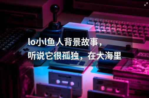 lo小l鱼人背景故事，听说它很孤独，在大海里-第1张-游戏资讯-智辉网络