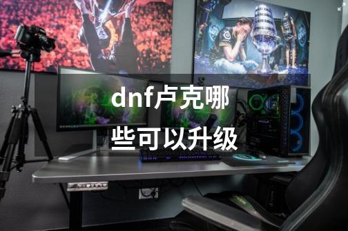 dnf卢克哪些可以升级-第1张-游戏资讯-智辉网络