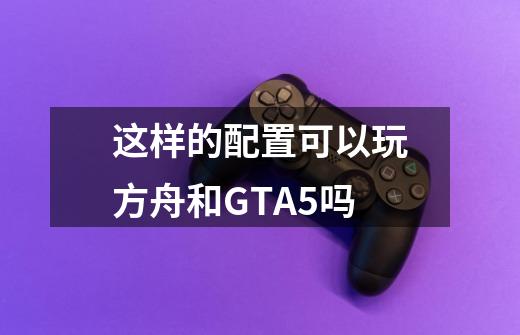 这样的配置可以玩方舟和GTA5吗-第1张-游戏资讯-智辉网络