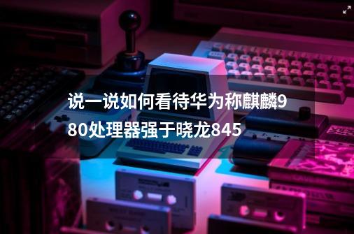 说一说如何看待华为称麒麟980处理器强于晓龙845-第1张-游戏资讯-智辉网络