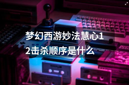 梦幻西游妙法慧心12击杀顺序是什么-第1张-游戏资讯-智辉网络