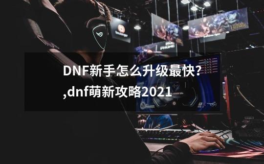 DNF新手怎么升级最快？,dnf萌新攻略2021-第1张-游戏资讯-智辉网络