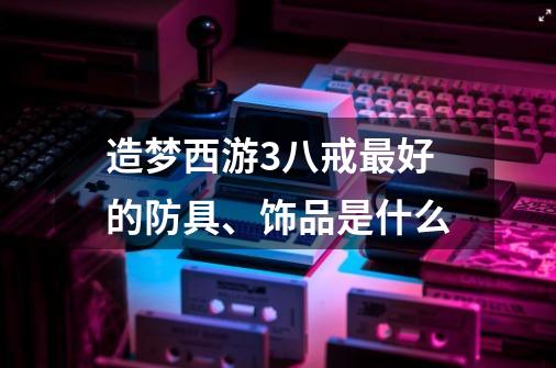 造梦西游3八戒最好的防具、饰品是什么-第1张-游戏资讯-智辉网络