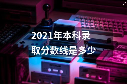 2021年本科录取分数线是多少-第1张-游戏资讯-智辉网络