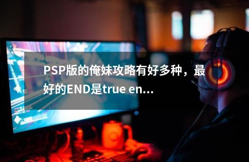 PSP版的俺妹攻略有好多种，最好的END是true end 还是happy end 还是good-第1张-游戏资讯-智辉网络