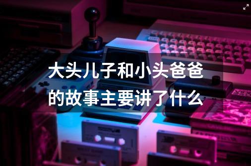 大头儿子和小头爸爸的故事主要讲了什么-第1张-游戏资讯-智辉网络