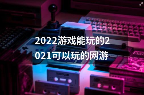 2022游戏能玩的2021可以玩的网游-第1张-游戏资讯-智辉网络