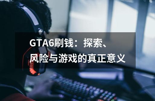 GTA6刷钱：探索、风险与游戏的真正意义-第1张-游戏资讯-智辉网络