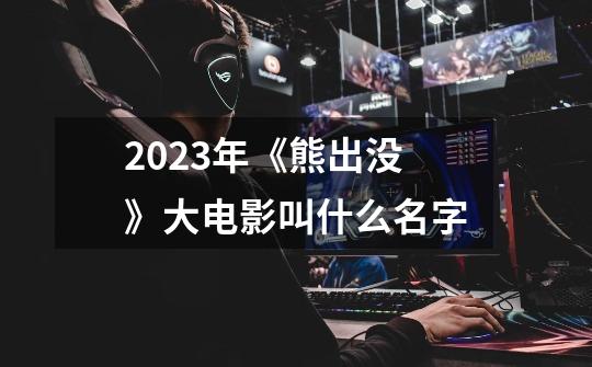 2023年《熊出没》大电影叫什么名字-第1张-游戏资讯-智辉网络