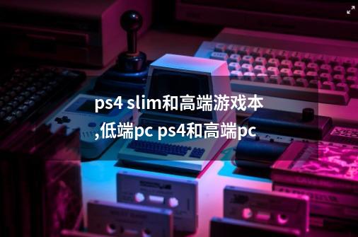 ps4 slim和高端游戏本,低端pc ps4和高端pc-第1张-游戏资讯-智辉网络